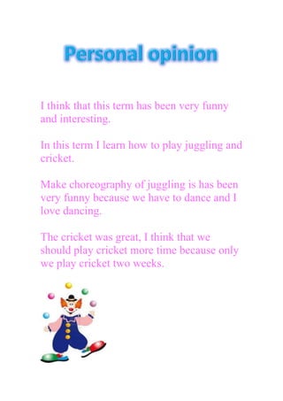 I think that this term has been very funny
and interesting.
In this term I learn how to play juggling and
cricket.
Make choreography of juggling is has been
very funny because we have to dance and I
love dancing.
The cricket was great, I think that we
should play cricket more time because only
we play cricket two weeks.
 