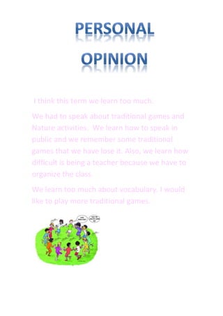 I think this term we learn too much.
We had to speak about traditional games and
Nature activities. We learn how to speak in
public and we remember some traditional
games that we have lose it. Also, we learn how
difficult is being a teacher because we have to
organize the class.
We learn too much about vocabulary. I would
like to play more traditional games.
 