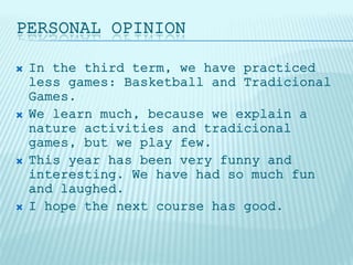 PERSONAL OPINION
 In the third term, we have practiced
less games: Basketball and Tradicional
Games.
 We learn much, because we explain a
nature activities and tradicional
games, but we play few.
 This year has been very funny and
interesting. We have had so much fun
and laughed.
 I hope the next course has good.
 