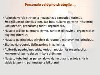 Apjungia verslo strategiją ir pastangas panaudoti turimus
žmogiškuosius išteklius tam, kad būtų sukurta geresnė ir išskirtinį
konkurencinį pranašumą turinti organizacija.
Nustato aiškius talentų valdymo, karjeros planavimo, organizacijos
augimo kriterijus.
Nustato pagrindinius atlygio ir darbuotojų motyvavimo principus.
Skatina darbuotojų į(si)traukimą ir įgalinimą.
Apibrėžia pagrindines sritis, kurios naudojamos organizacijos
konkurencingumo darbo rinkoje didinimui.
Nustato tobulintinas personalo valdymo organizacijoje sritis ir
siekia jas gerinti per nustatytą laikotarpį.
Personalo valdymo strategija ...Personalo valdymo strategija ...
 