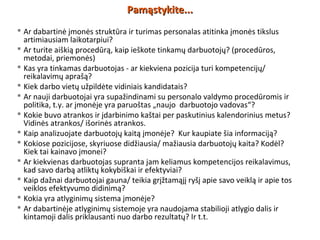  Ar dabartinė įmonės struktūra ir turimas personalas atitinka įmonės tikslus
artimiausiam laikotarpiui?
 Ar turite aiškią procedūrą, kaip ieškote tinkamų darbuotojų? (procedūros,
metodai, priemonės)
 Kas yra tinkamas darbuotojas - ar kiekviena pozicija turi kompetencijų/
reikalavimų aprašą?
 Kiek darbo vietų užpildėte vidiniais kandidatais?
 Ar nauji darbuotojai yra supažindinami su personalo valdymo procedūromis ir
politika, t.y. ar įmonėje yra paruoštas „naujo darbuotojo vadovas“?
 Kokie buvo atrankos ir įdarbinimo kaštai per paskutinius kalendorinius metus?
Vidinės atrankos/ išorinės atrankos.
 Kaip analizuojate darbuotojų kaitą įmonėje? Kur kaupiate šia informaciją?
 Kokiose pozicijose, skyriuose didžiausia/ mažiausia darbuotojų kaita? Kodėl?
Kiek tai kainavo įmonei?
 Ar kiekvienas darbuotojas supranta jam keliamus kompetencijos reikalavimus,
kad savo darbą atliktų kokybiškai ir efektyviai?
 Kaip dažnai darbuotojai gauna/ teikia grįžtamąjį ryšį apie savo veiklą ir apie tos
veiklos efektyvumo didinimą?
 Kokia yra atlyginimų sistema įmonėje?
 Ar dabartinėje atlyginimų sistemoje yra naudojama stabilioji atlygio dalis ir
kintamoji dalis priklausanti nuo darbo rezultatų? Ir t.t.
Pamąstykite...Pamąstykite...
 