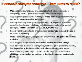 1. Moderniai, konkurencingai organizacijai sukurti reikalinga verslą ir
žmogiškųjų išteklių (personalo) valdymą vienijanti strategija.
2. Augančioms organizacijoms reikalingas kitoks požiūris į personalo valdymą –
nes verslo pasaulis sparčiai juda į priekį.
3. Norint pasiekti organizacijos tikslų neužtenka tik pagaminti ir parduoti
produktus/ paslaugas, reikalingas ir efektyvus personalo valdymas bei
strategija. TIKSLUS PASIEKIA NE MAŠINOS, O ŽMONĖS.
4. Gerėja vidinė komunikacija organizacijoje, darbuotojai tampa įsitraukę, o
tai didina jų lojalumą.
5. Mažėja darbuotojų kaitą, didėja darbo efektyvumas – tai gerina finansinius
rodiklius.
6. Aiški atlygio ir motyvacinė sistema leidžia konkuruoti darbo rinkoje.
7. Aiški personalo atrankos ir talentų valdymo bei karjeros planavimo sistema,
leidžia greičiau ir tiksliau užpildyti atsiradusias laisvas darbo vietas.
8. Personalo valdymo strategija palaiko kitus strateginius sprendimus –
efektyvios organizacijos sprendimus priima besiremdamos strateginiais
tikslais.
Personalo valdymo strategija – kam Jums to reikia?Personalo valdymo strategija – kam Jums to reikia?
 