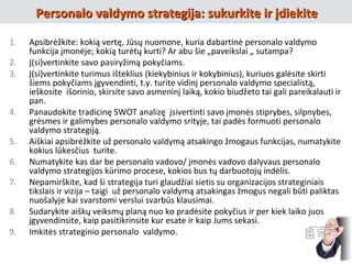 1. Apsibrėžkite: kokią vertę, Jūsų nuomone, kuria dabartinė personalo valdymo
funkcija įmonėje; kokią turėtų kurti? Ar abu šie „paveikslai „ sutampa?
2. Į(si)vertinkite savo pasiryžimą pokyčiams.
3. Į(si)vertinkite turimus išteklius (kiekybinius ir kokybinius), kuriuos galėsite skirti
šiems pokyčiams įgyvendinti, t.y. turite vidinį personalo valdymo specialistą,
ieškosite išorinio, skirsite savo asmeninį laiką, kokio biudžeto tai gali pareikalauti ir
pan.
4. Panaudokite tradicinę SWOT analizę įsivertinti savo įmonės stiprybes, silpnybes,
grėsmes ir galimybes personalo valdymo srityje, tai padės formuoti personalo
valdymo strategiją.
5. Aiškiai apsibrėžkite už personalo valdymą atsakingo žmogaus funkcijas, numatykite
kokius lūkesčius turite.
6. Numatykite kas dar be personalo vadovo/ įmonės vadovo dalyvaus personalo
valdymo strategijos kūrimo procese, kokios bus tų darbuotojų indėlis.
7. Nepamirškite, kad ši strategija turi glaudžiai sietis su organizacijos strateginiais
tikslais ir vizija – taigi už personalo valdymą atsakingas žmogus negali būti paliktas
nuošalyje kai svarstomi verslui svarbūs klausimai.
8. Sudarykite aiškų veiksmų planą nuo ko pradėsite pokyčius ir per kiek laiko juos
įgyvendinsite, kaip pasitikrinsite kur esate ir kaip Jums sekasi.
9. Imkitės strateginio personalo valdymo.
Personalo valdymo strategija: sukurkite ir įdiekitePersonalo valdymo strategija: sukurkite ir įdiekite
 