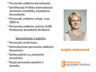 Personalo valdymo konsultantė.
Sertifikuota Profiles International
vertinimo metodikų naudojimo
konsultantė.
Personalo valdymo srityje -nuo
2003 m.
Personalo valdymo centras (UAB
Profesiniai kontaktai) direktorė.
Specializacija ir patirtis:
Personalo vertinimas;
Konsultavimas personalo valdymo
klausimais;
Darbo patirtis su įvairiomis
įmonėmis;
Naujo personalo paieška ir
atranka.
Jurgita Jankuvienė
 