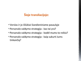 Verslas ir jo iššūkiai šiandieniniame pasaulyje
Personalo valdymo strategija - kas tai yra?
Personalo valdymo strategija - kodėl mums to reikia?
Personalo valdymo strategija - kaip sukurti Jums
tinkančią?
Šioje transliacijoje:
 