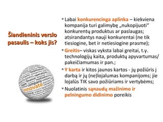 Labai konkurencinga aplinka – kiekviena
kompanija turi galimybę „nukopijuoti“
konkurentų produktus ar paslaugas;
atsirandantys nauji konkurentai (ne tik
tiesiogine, bet ir netiesiogine prasme);
Greitis– viskas vyksta labai greitai, t.y.
technologijų kaita, produktų apyvartumas/
pakeičiamumas ir pan.;
Y karta ir kitos jaunos kartos - jų požiūris į
darbą ir jų (ne)lojalumas kompanijoms; jie
lojalūs TIK savo požiūriams ir vertybėms;
Nuolatinis sąnaudų mažinimo ir
pelningumo didinimo poreikis
Šiandieninis versloŠiandieninis verslo
pasaulis – koks jis?pasaulis – koks jis?
 