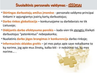 Skirtingas darbuotojų amžius įmonėse - personalo valdymo principai
tinkami ir apjungiantys įvairių kartų darbuotojus;
Darbo rinkos globalizacija – konkuruojame su darbdaviais ne tik
Lietuvoje;
Didėjantis darbo efektyvumo poreikis – kada vien tik stengtis išlaikyti
darbuotojus “patenkintus” nebepakanka;
Nuolatinis darbo jėgos brangimas ir konkurencija darbo rinkoje;
Informacinės sklaidos greitis – jei mes patys apie save nekalbame to
ką norime, jog apie mus žinotų, kalba kiti - ir nebūtinai tai, ką mes
norime... .
Šiuolaikinis personalo valdymas -Šiuolaikinis personalo valdymas - IŠŠŪKIAIIŠŠŪKIAI
 