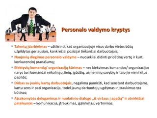  Talentų įdarbinimas – užtikrinti, kad organizacijoje visos darbo vietos būtų
užpildytos geriausiais, konkrečiai pozicijai tinkančiai darbuotojais;
 Naujovių diegimas personalo valdyme – nuosekliai didinti pridėtinę vertę ir kurti
konkurencinį pranašumą;
 Efektyvių komandų/ organizacijų kūrimas – nes kiekvienas komandos/ organizacijos
narys turi komandai reikalingų žinių, įgūdžių, asmeninių savybių ir taip jie vieni kitus
papildo;
 Dirbas su įvairių kartų darbuotojais, negalima pamiršti, kad senstant darbuotojams,
kartu sens ir pati organizacija, todėl jaunų darbuotojų ugdymas ir įtraukimas yra
būtinas;
 Atsakomybės delegavimas ir nuolatinio dialogo „iš viršaus į apačią“ ir atvirkščiai
palaikymas – komunikacija, įtraukimas, įgalinimas, vertinimas.
Personalo valdymo kryptysPersonalo valdymo kryptys
 