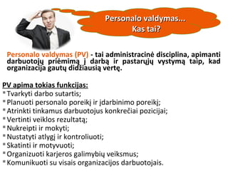 Personalo valdymas (PV) - tai administracinė disciplina, apimanti
darbuotojų priėmimą į darbą ir pastarųjų vystymą taip, kad
organizacija gautų didžiausią vertę.
PV apima tokias funkcijas:
Tvarkyti darbo sutartis;
Planuoti personalo poreikį ir įdarbinimo poreikį;
Atrinkti tinkamus darbuotojus konkrečiai pozicijai;
Vertinti veiklos rezultatą;
Nukreipti ir mokyti;
Nustatyti atlygį ir kontroliuoti;
Skatinti ir motyvuoti;
Organizuoti karjeros galimybių veiksmus;
Komunikuoti su visais organizacijos darbuotojais.
Personalo valdymas...Personalo valdymas...
Kas tai?Kas tai?
 