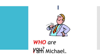 I
I am Michael.
WHO are
you?
 