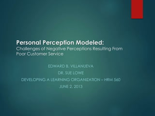 Personal Perception Modeled:
Challenges of Negative Perceptions Resulting From
Poor Customer Service
EDWARD B. VILLANUEVA
DR. SUE LOWE
DEVELOPING A LEARNING ORGANIZATION – HRM 560
JUNE 2, 2013
 