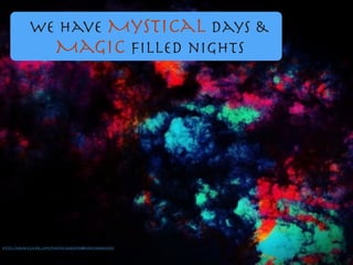 We have Mystical days &

Magic ﬁlled nights
https://www.ﬂickr.com/photos/64452594@N00/2984861355/
 