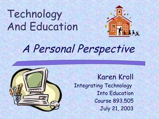 Technology
And Education

  A Personal Perspective

                    Karen Kroll
            Integrating Technology
                     Into Education
                    Course 893.505
                      July 21, 2003
 