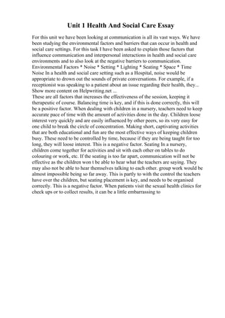 Unit 1 Health And Social Care Essay
For this unit we have been looking at communication is all its vast ways. We have
been studying the environmental factors and barriers that can occur in health and
social care settings. For this task I have been asked to explain those factors that
influence communication and interpersonal interactions in health and social care
environments and to also look at the negative barriers to communication.
Environmental Factors * Noise * Setting * Lighting * Seating * Space * Time
Noise In a health and social care setting such as a Hospital, noise would be
appropriate to drown out the sounds of private conversations. For example, if a
receptionist was speaking to a patient about an issue regarding their health, they...
Show more content on Helpwriting.net ...
These are all factors that increases the effectiveness of the session, keeping it
therapeutic of course. Balancing time is key, and if this is done correctly, this will
be a positive factor. When dealing with children in a nursery, teachers need to keep
accurate pace of time with the amount of activities done in the day. Children loose
interest very quickly and are easily influenced by other peers, so its very easy for
one child to break the circle of concentration. Making short, captivating activities
that are both educational and fun are the most effective ways of keeping children
busy. These need to be controlled by time, because if they are being taught for too
long, they will loose interest. This is a negative factor. Seating In a nursery,
children come together for activities and sit with each other on tables to do
colouring or work, etc. If the seating is too far apart, communication will not be
effective as the children won t be able to hear what the teachers are saying. They
may also not be able to hear themselves talking to each other. group work would be
almost impossible being so far away. This is partly to with the control the teachers
have over the children, but seating placement is key, and needs to be organised
correctly. This is a negative factor. When patients visit the sexual health clinics for
check ups or to collect results, it can be a little embarrassing to
 