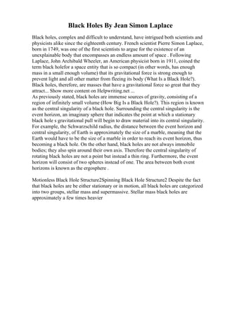 Black Holes By Jean Simon Laplace
Black holes, complex and difficult to understand, have intrigued both scientists and
physicists alike since the eighteenth century. French scientist Pierre Simon Laplace,
born in 1749, was one of the first scientists to argue for the existence of an
unexplainable body that encompasses an endless amount of space . Following
Laplace, John Archibald Wheeler, an American physicist born in 1911, coined the
term black holefor a space entity that is so compact (in other words, has enough
mass in a small enough volume) that its gravitational force is strong enough to
prevent light and all other matter from fleeing its body (What Is a Black Hole?).
Black holes, therefore, are masses that have a gravitational force so great that they
attract... Show more content on Helpwriting.net ...
As previously stated, black holes are immense sources of gravity, consisting of a
region of infinitely small volume (How Big Is a Black Hole?). This region is known
as the central singularity of a black hole. Surrounding the central singularity is the
event horizon, an imaginary sphere that indicates the point at which a stationary
black hole s gravitational pull will begin to draw material into its central singularity.
For example, the Schwarzschild radius, the distance between the event horizon and
central singularity, of Earth is approximately the size of a marble, meaning that the
Earth would have to be the size of a marble in order to reach its event horizon, thus
becoming a black hole. On the other hand, black holes are not always immobile
bodies; they also spin around their own axis. Therefore the central singularity of
rotating black holes are not a point but instead a thin ring. Furthermore, the event
horizon will consist of two spheres instead of one. The area between both event
horizons is known as the ergosphere .
Motionless Black Hole Structure2Spinning Black Hole Structure2 Despite the fact
that black holes are be either stationary or in motion, all black holes are categorized
into two groups, stellar mass and supermassive. Stellar mass black holes are
approximately a few times heavier
 