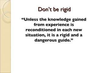 Don’t be rigid  “ Unless the knowledge gained from experience is reconditioned in each new situation, it is a rigid and a ...