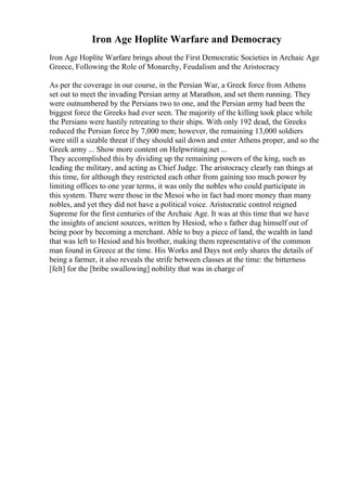 Iron Age Hoplite Warfare and Democracy
Iron Age Hoplite Warfare brings about the First Democratic Societies in Archaic Age
Greece, Following the Role of Monarchy, Feudalism and the Aristocracy
As per the coverage in our course, in the Persian War, a Greek force from Athens
set out to meet the invading Persian army at Marathon, and set them running. They
were outnumbered by the Persians two to one, and the Persian army had been the
biggest force the Greeks had ever seen. The majority of the killing took place while
the Persians were hastily retreating to their ships. With only 192 dead, the Greeks
reduced the Persian force by 7,000 men; however, the remaining 13,000 soldiers
were still a sizable threat if they should sail down and enter Athens proper, and so the
Greek army ... Show more content on Helpwriting.net ...
They accomplished this by dividing up the remaining powers of the king, such as
leading the military, and acting as Chief Judge. The aristocracy clearly ran things at
this time, for although they restricted each other from gaining too much power by
limiting offices to one year terms, it was only the nobles who could participate in
this system. There were those in the Mesoi who in fact had more money than many
nobles, and yet they did not have a political voice. Aristocratic control reigned
Supreme for the first centuries of the Archaic Age. It was at this time that we have
the insights of ancient sources, written by Hesiod, who s father dug himself out of
being poor by becoming a merchant. Able to buy a piece of land, the wealth in land
that was left to Hesiod and his brother, making them representative of the common
man found in Greece at the time. His Works and Days not only shares the details of
being a farmer, it also reveals the strife between classes at the time: the bitterness
[felt] for the [bribe swallowing] nobility that was in charge of
 