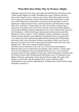 What Role Does Dolley Play In Women s Rights
Although women now have many more rights and freedoms than what they used to,
it didn t simply happen over night. Throughout the course of history men have
always had a superior role to women in our society. White Men could own land,
earn a wage, get an education, and state their political ideas much before women
ever could. Women have earned their way closer to being equivalent to men by
fighting for a higher position in law, receiving education, and advancing to wage
labor in the work force. Women today can vote, run for office, and have many
interactions with politics, but it took a lot to lead up to this point. Dolley Madison,
wife of James Madison, played an important role in women s political life. Known as
the Presidentress , Dolley hosted many femalesocial political parties called Mrs.
Madison s Crush or squeeze . At Mrs. Madison s parties, information was often
traded, informal channels were established, and political access was gained. She
was a main asset to her husband and understood the function of the White House
and what it took to have the power of being in presidency. Dolley was a form of
gateway for women in her circle to gain access to political issues and to have their
thoughts and... Show more content on Helpwriting.net ...
The feme convert stated that a wife s life was evolved around her husband s.
Married women were not allowed to own property, make contracts, or keep wages.
The wife was obligated to obey her husband and divorce was a very uncommon
occurrence that was often strongly frowned upon. After hearing about a Political club
for Women in Paris, Mary Wollstonecraft from Britain wrote A Vindication of the
Rights of Women, arguing that women also had inherent rights. She spoke of the
equality of the genders, and she suggested how women could have equal
intellectuality as men with the right education. Wollstonecraft s book created a large,
immediate, sensation in
 