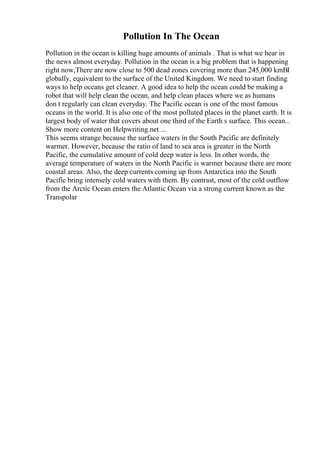 Pollution In The Ocean
Pollution in the ocean is killing huge amounts of animals . That is what we hear in
the news almost everyday. Pollution in the ocean is a big problem that is happening
right now,There are now close to 500 dead zones covering more than 245,000 kmВІ
globally, equivalent to the surface of the United Kingdom. We need to start finding
ways to help oceans get cleaner. A good idea to help the ocean could be making a
robot that will help clean the ocean, and help clean places where we as humans
don t regularly can clean everyday. The Pacific ocean is one of the most famous
oceans in the world. It is also one of the most polluted places in the planet earth. It is
largest body of water that covers about one third of the Earth s surface. This ocean...
Show more content on Helpwriting.net ...
This seems strange because the surface waters in the South Pacific are definitely
warmer. However, because the ratio of land to sea area is greater in the North
Pacific, the cumulative amount of cold deep water is less. In other words, the
average temperature of waters in the North Pacific is warmer because there are more
coastal areas. Also, the deep currents coming up from Antarctica into the South
Pacific bring intensely cold waters with them. By contrast, most of the cold outflow
from the Arctic Ocean enters the Atlantic Ocean via a strong current known as the
Transpolar
 