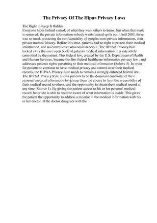 The Privacy Of The Hipaa Privacy Laws
The Right to Keep It Hidden
Everyone hides behind a mask of what they want others to know, but when that mask
is removed, the private information nobody wants leaked spills out. Until 2003, there
was no mask protecting the confidentiality of peoples most private information, their
private medical history. Before this time, patients had no right to protect their medical
information, and no control over who could access it. The HIPAA PrivacyRule
locked away the once open book of patients medical information in a safe solely
controlled by the patient. This federal law, created by the U.S. Department of Health
and Human Services, became the first federal healthcare information privacy law , and
addresses patients rights pertaining to their medical information (Solove 5). In order
for patients to continue to have medical privacy and control over their medical
records, the HIPAA Privacy Rule needs to remain a strongly enforced federal law.
The HIPAA Privacy Rule allows patients to be the dominant controller of their
personal medical information by giving them the choice to limit the accessibility of
their medical record to others, and the opportunity to obtain their medical record at
any time (Solove 1). By giving the patient access to his or her personal medical
record, he or she is able to become aware of what information is inside. This gives
the patient the opportunity to address a mistake in the medical information with his
or her doctor. If the doctor disagrees with the
 