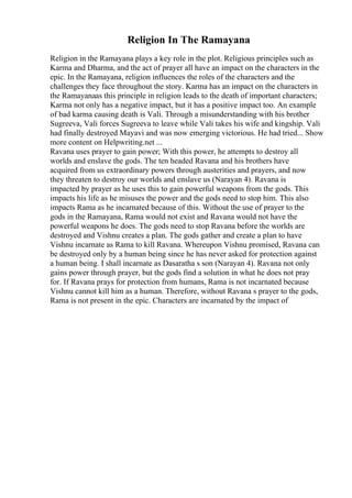 Religion In The Ramayana
Religion in the Ramayana plays a key role in the plot. Religious principles such as
Karma and Dharma, and the act of prayer all have an impact on the characters in the
epic. In the Ramayana, religion influences the roles of the characters and the
challenges they face throughout the story. Karma has an impact on the characters in
the Ramayanaas this principle in religion leads to the death of important characters;
Karma not only has a negative impact, but it has a positive impact too. An example
of bad karma causing death is Vali. Through a misunderstanding with his brother
Sugreeva, Vali forces Sugreeva to leave while Vali takes his wife and kingship. Vali
had finally destroyed Mayavi and was now emerging victorious. He had tried... Show
more content on Helpwriting.net ...
Ravana uses prayer to gain power; With this power, he attempts to destroy all
worlds and enslave the gods. The ten headed Ravana and his brothers have
acquired from us extraordinary powers through austerities and prayers, and now
they threaten to destroy our worlds and enslave us (Narayan 4). Ravana is
impacted by prayer as he uses this to gain powerful weapons from the gods. This
impacts his life as he misuses the power and the gods need to stop him. This also
impacts Rama as he incarnated because of this. Without the use of prayer to the
gods in the Ramayana, Rama would not exist and Ravana would not have the
powerful weapons he does. The gods need to stop Ravana before the worlds are
destroyed and Vishnu creates a plan. The gods gather and create a plan to have
Vishnu incarnate as Rama to kill Ravana. Whereupon Vishnu promised, Ravana can
be destroyed only by a human being since he has never asked for protection against
a human being. I shall incarnate as Dasaratha s son (Narayan 4). Ravana not only
gains power through prayer, but the gods find a solution in what he does not pray
for. If Ravana prays for protection from humans, Rama is not incarnated because
Vishnu cannot kill him as a human. Therefore, without Ravana s prayer to the gods,
Rama is not present in the epic. Characters are incarnated by the impact of
 