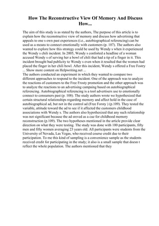 How The Reconstructive View Of Memory And Discuss
How...
The aim of this study is as stated by the authors, The purpose of this article is to
explain how the reconstructive view of memory and discuss how advertising that
appeals to one s own past experiences (i.e., autobiographical referencing) can be
used as a means to connect emotionally with customers (p. 107). The authors also
wanted to explore how this strategy could be used by Wendy s when it experienced
the Wendy s chili incident. In 2005, Wendy s conforted a headline of a woman
accused Wendy s of serving her a bowl of chili that had a tip of a finger in it. This
incident brought bad publicity to Wendy s even when it resulted that the women had
placed the finger in her chili bowl. After this incident, Wendy s offered a Free Fostry
... Show more content on Helpwriting.net ...
The authors conducted an experiment in which they wanted to compare two
different approaches to respond to the incident. One of the approach was to analyze
the reactions of customers to the Free Frosty promotion and the other approach was
to analyze the reactions to an advertising campaing based on autobiographical
referencing. Autobiographical referencing is a tool advertisers use to emotionally
connect to consumers past (p. 108). The study authors wrote we hypothesized that
certain structural relationships regarding memory and affect hold in the case of
autobiographical ad, but not in the control ad (Free Forsty ) (p.109). They tested the
variable, attitude toward the ad to see if it affected the customers childhood
associations with Wendy s. The authors also hypothesized that any such relationship
was not significant because the ad sreved as a cue for childhood memory
reconstruction (p.109). The two hypotheses mentioned in the article provide clear
direction on what they were testing. The study was done with 100 participants, fifty
men and fifty women averaging 23 years old. All participants were students from the
University of Nevada, Las Vegas, who received course credit due to their
participation. To me this kind of sampling is a convenience sample as the students
received credit for participating in the study; it also is a small sample that doesn t
reflect the whole population. The authors mentioned that they
 