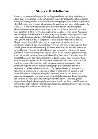 Skeptics Of Globalization
Based on my understanding thus far, the biggest debates regarding globalization I
see is: does globalization work, globalization causes for inequality and exploitation
among developing nations while wealthier nations prosper, what are the skepticisms
of globalization, and how can globalization be a positive and successful aspect to the
world. All of these debates arise because many key players understand that
globalizationhas many positive and negative aspects about it; therefore, there is a
large debate in if it truly works as an option for societies to truly use it. According
to sociologist Cees Hamelink, there are many skeptics who debate if globalization
truly works; however, skeptics of globalization offer insights on how what seems
to be growth and mobility to supporters is actually limited by various factors.
Skeptics argue that globalization may seem great on the surface with its
movements of growth and prosperity for everyone; however, as they support their
claims, globalization to them is only about the benefits of the wealthy and less of
the middleman. They see the global market as a means of investments for larger
companies who benefit in specific regions rather than a so called global economy
with various nations having companies benefiting from trade. Therefore, they find
the global economy and financial markets to be, in essence fake, meaning, these
skeptics only see limitations for many smaller countries and only a few powerful
countries prosper. Skeptics also make the argument against supporters that
globalization points out the disparity amongst people rather than growth in
expanding networks and communication. They point this out because not every
person has a smartphone, a computer, a tablet, or other network device, which
limits their vote in being active in global communication. It also means not
everyone has access to becoming a part of the global market nor does it mean they
can all share the same good life that supporters talk about. Therefore, global
integration to skeptics is not equally spread worldwide, so, there is a difference in
the visibility and availability amongst consumers in a global market.Overall, skeptics
argue that globalization is too limited by
 