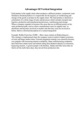 Advantages Of Vertical Integration
Each partner in the supply chain either produces a different product, component, semi
finished or finished product or is responsible for the logistics or warehousing and
storage of the goods or product in the supply chain. The final product is therefore a
culmination of a whole range of tasks and processes which includes transport and
logistics, production and manufacturing processes, warehousing and storage.
When a company expands its business into areas that are at different points on the
same production path, such as when a manufacturer owns its supplier and / or
distributor and becomes involved in another task that they were not involved in
before. Below a fictional description of a vertical integration:
Example: Rubbo Farms has 10,000 ... Show more content on Helpwriting.net ...
This strategy is implemented when the company wants to achieve higher economies
of scale and larger market share. Forward integration strategy was caused by became
very popular with increasing internet availability. Many manufacturing companies
have built their online stores and started selling their products directly to consumers,
bypassing retailers. A good example is the Reebok, Adidas and Nike stores that we
find in all the malls these days, they moved from production into
 