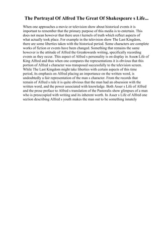 The Portrayal Of Alfred The Great Of Shakespeare s Life...
When one approaches a movie or television show about historical events it is
important to remember that the primary purpose of this media is to entertain. This
does not mean however that there aren t kernels of truth which reflect aspects of
what actually took place. For example in the television show The Last Kingdom,
there are some liberties taken with the historical period. Some characters are complete
works of fiction or events have been changed. Something that remains the same
however is the attitude of Alfred the Greattowards writing, specifically recording
events as they occur. This aspect of Alfred s personality is on display in Assers Life of
King Alfred and thus when one compares the representations it is obvious that this
portion of Alfred s character was transposed successfully to the television screen.
While The Last Kingdom might take liberties with certain aspects of this time
period, its emphasis on Alfred placing an importance on the written word, is
undoubtedly a fair representation of the man s character. From the records that
remain of Alfred s rule it is quite obvious that the man had an obsession with the
written word, and the power associated with knowledge. Both Asser s Life of Alfred
and the prose preface to Alfred s translation of the Pastoralis show glimpses of a man
who is preoccupied with writing and its inherent worth. In Asser s Life of Alfred one
section describing Alfred s youth makes the man out to be something innately
 