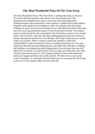 The Most Wonderful Time Of The Year Essay
The Most Wonderful Time of The Year There is nothing like being in school in
November and knowing that winter break is one more month away. The
temperature has dropped and we get to wear snow boots and long jackets.
Thanksgiving has come and families come together to celebrate the joyful holidays.
Families come together for the holidays to share love and joy with one another.
Children are more excited for Christmasjust to see what Santa has left for them. But
once New years has passed that means it s time to go back to school. The weather
starts to warm up and the trees come back to life and before you know it its summer
break. Time for shorts, tank tops, flip flops and hanging out by the pool with your
friends enjoying the summer sun. Even though I like being in both seasons, I prefer
winter over summer. When it comes to winter the weather is colder and
unpredictable. It could snowone day, freeze overnight and become ice. You must
watch out while driving and walking because you might slide. But there is nothing
like building a snowmanon the school playground or even having a big snow ball
fight with your friend. As a kid living in Texas we didn t get much snow, but when
we did we got the best out of it. We would go outside for recess after lunch and
make snow angels and throw snow at the teachers. We didn t have a care in the
world. Eventually, we would get cold and want to go in to warm up, but still loving
every bit of it. Our teachers didn t too much like this
 