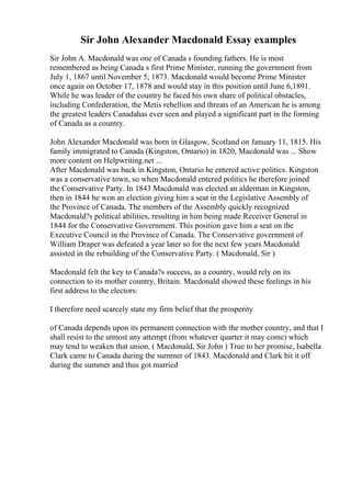 Sir John Alexander Macdonald Essay examples
Sir John A. Macdonald was one of Canada s founding fathers. He is most
remembered as being Canada s first Prime Minister, running the government from
July 1, 1867 until November 5, 1873. Macdonald would become Prime Minister
once again on October 17, 1878 and would stay in this position until June 6,1891.
While he was leader of the country he faced his own share of political obstacles,
including Confederation, the Metis rebellion and threats of an American he is among
the greatest leaders Canadahas ever seen and played a significant part in the forming
of Canada as a country.
John Alexander Macdonald was born in Glasgow, Scotland on January 11, 1815. His
family immigrated to Canada (Kingston, Ontario) in 1820, Macdonald was ... Show
more content on Helpwriting.net ...
After Macdonald was back in Kingston, Ontario he entered active politics. Kingston
was a conservative town, so when Macdonald entered politics he therefore joined
the Conservative Party. In 1843 Macdonald was elected an alderman in Kingston,
then in 1844 he won an election giving him a seat in the Legislative Assembly of
the Province of Canada. The members of the Assembly quickly recognized
Macdonald?s political abilities, resulting in him being made Receiver General in
1844 for the Conservative Government. This position gave him a seat on the
Executive Council in the Province of Canada. The Conservative government of
William Draper was defeated a year later so for the next few years Macdonald
assisted in the rebuilding of the Conservative Party. ( Macdonald, Sir )
Macdonald felt the key to Canada?s success, as a country, would rely on its
connection to its mother country, Britain. Macdonald showed these feelings in his
first address to the electors:
I therefore need scarcely state my firm belief that the prosperity
of Canada depends upon its permanent connection with the mother country, and that I
shall resist to the utmost any attempt (from whatever quarter it may come) which
may tend to weaken that union. ( Macdonald, Sir John ) True to her promise, Isabella
Clark came to Canada during the summer of 1843. Macdonald and Clark hit it off
during the summer and thus got married
 