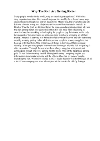 Why The Rich Are Getting Richer
Many people wonder in the world, why are the rich getting richer ? Which is a
very important question. Over countless years, the wealthy have found many ways
around taxes like loopholes and tax deductions. Meanwhile, the lower class are left
lost and clueless to any sort of tips around taxes and leaves them in turmoil. In
Reich s Why the Rich are Getting Richer he goes on and explains just that, why are
the rich getting richer. The economic difficulties that have been circulating in
America have been making it challenging for people to pay their taxes, while only
two percent of the Americans are sitting on their high horse sponging up all their
money. America is the way it is because society doesn t sit down and take in that the
wealthy are only getting richer while the poor or people in povertystruggle to just
keep up with their bills. One of the biggest things in the United States is social
security. It has put many people in trouble and I don t get why the rich are getting it
after they retire. Through the world we have always struggled with people not
getting paid enough or people getting paid to much. Most of the people are getting
paid far less than what they should. Through this essay I am going to give you
information about social security and the effects it has had on lives of people,
including the rich. When first created in 1935, Social Security was first thought of, as
a social insuranceprogram as an idea to provide income to the elderly through
 