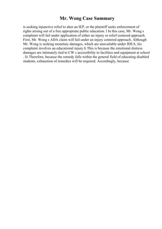 Mr. Wong Case Summary
is seeking injunctive relief to alter an IEP, or the plaintiff seeks enforcement of
rights arising out of a free appropriate public education. l In this case, Mr. Wong s
complaint will fail under application of either an injury or relief centered approach.
First, Mr. Wong s ADA claim will fail under an injury centered approach. Although
Mr. Wong is seeking monetary damages, which are unavailable under IDEA, his
complaint involves an educational injury.li This is because the emotional distress
damages are intimately tied to CW s accessibility to facilities and equipment at school
. lii Therefore, because the remedy falls within the general field of educating disabled
students, exhaustion of remedies will be required. Accordingly, because
 