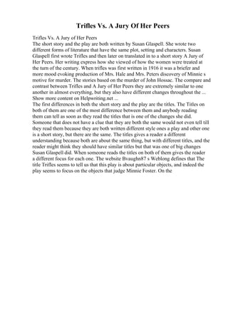 Trifles Vs. A Jury Of Her Peers
Trifles Vs. A Jury of Her Peers
The short story and the play are both written by Susan Glaspell. She wrote two
different forms of literature that have the same plot, setting and characters. Susan
Glaspell first wrote Trifles and then later on translated in to a short story A Jury of
Her Peers. Her writing express how she viewed of how the women were treated at
the turn of the century. When trifles was first written in 1916 it was a briefer and
more mood evoking production of Mrs. Hale and Mrs. Peters discovery of Minnie s
motive for murder. The stories based on the murder of John Hossac. The compare and
contrast between Trifles and A Jury of Her Peers they are extremely similar to one
another in almost everything, but they also have different changes throughout the ...
Show more content on Helpwriting.net ...
The first differences in both the short story and the play are the titles. The Titles on
both of them are one of the most difference between them and anybody reading
them can tell as soon as they read the titles that is one of the changes she did.
Someone that does not have a clue that they are both the same would not even tell till
they read them because they are both written different style ones a play and other one
is a short story, but there are the same. The titles gives a reader a different
understanding because both are about the same thing, but with different titles, and the
reader might think they should have similar titles but that was one of big changes
Susan Glaspell did. When someone reads the titles on both of them gives the reader
a different focus for each one. The website Bvaughn87 s Weblong defines that The
title Trifles seems to tell us that this play is about particular objects, and indeed the
play seems to focus on the objects that judge Minnie Foster. On the
 
