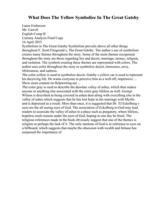 What Does The Yellow Symbolize In The Great Gatsby
Laura Emberson
Mr. Carroll
English Comp II
Literary Analysis Final Copy
16 April 2015
Symbolism in The Great Gatsby Symbolism prevails above all other things
throughout F. Scott Fitzgerald s, The Great Gatsby. The author s use of symbolism
creates many themes throughout the story. Some of the main themes recognized
throughout the story are those regarding lies and deceit, marriage, money, religion,
and isolation. The symbols creating these themes are represented with colors. The
author uses color throughout the story to symbolize deceit, innocence, envy,
lifelessness, and sadness.
The color yellow is used to symbolize deceit. Gatsby s yellow car is used to represent
his deceiving life. He wants everyone to perceive him as a well off, impressive ...
Show more content on Helpwriting.net ...
The color gray is used to describe the desolate valley of ashes, which then makes
anyone or anything else associated with the color gray lifeless as well. George
Wilson is described as being covered in ashen dust along with everything else in the
valley of ashes which suggests that he has lost hope in his marriage with Myrtle
and is depressed as a result. More than once, it is suggested that Dr. TJ Eckelburg s
eyes are the all seeing eyes of God. The association of Eckelburg to God may lead
readers to associate the valley of ashes to a place such as purgatory, where lifeless,
hopeless souls remain under the eyes of God, hoping to one day be freed. The
religious references made in the book obviously suggest that one of the themes is
religion or perhaps the lack of it. The only mention of God is in reference to eyes on
a billboard, which suggests that maybe the obsession with wealth and fortune has
surpassed the importance of
 