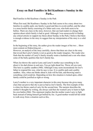 Essay on Bad Families in Bel Kaufman s Sunday in the
Park...
Bad Families in Bel Kaufman s Sunday in the Park
When first read, Bel Kaufman s Sunday in the Park seems to be a story about two
families in a public park; one family is good and likes to avoid conflict, and the other
is a more hostile family consisting of a father and a son, who both seem to be
bullies. There are clues in the story, however, that can lead readers to change their
opinion about which family is bad or good. Although I was unsuccessful in finding
any critical articles to support my thesis about Sunday in the Park, I believe that there
is enough evidence in the story to suggest that my interpretation of the story is a valid
one.
In the beginning of the story, the author gives the reader images of the two ... Show
more content on Helpwriting.net ...
However, an analysis of the story carefully, shows that there are clues in the story
that reveal that Larry?s family is not as good as the reader imagines. The reader also
finds that the mother of Larry?s family actually wants a husband and a son who share
some of the bully qualities that Joe?s family has.
When Joe throws the sand at Larry and Larry?s mother says something to Joe
about it, his dad chimes in and says, You go right ahead Joe. Throw all you want.
This here is a public sandbox (966). Although it may seem inconsiderate for Joe?s
father to respond this way, what he says is true. It is a public park and a public
sandbox. Also, when one thinks about it, kids will be kids, and throwing sand is
something a kid would do. Depending on how this situation is looked upon, either
family could be justified as right or wrong.
Larry?s mother is a very important character in this story because she gives many
clues that can prove that she is just as bad as Joe?s family. The first example of this
is when Joe throws sand at Larry for the second time. The narrator describes the
mother?s thoughts by writing, she always said that she wanted Larry to learn to fight
his own battles (966). This statement implies that the mother wants Larry to fight
back instead of letting himself get bullied by Joe. A good mother would tell her child
to walk away from a situation such as this,
 