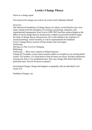 Lewin s Change Theory
Nurse as a change agent
You must be the change you wish to see in the world. Mahatma Ghandi
Overview
The theoretical foundations of change theory are robust: several theories now exist,
many coming from the disciplines of sociology, psychology, education, and
organizational management. Kurt Lewin (1890 1947) has been acknowledged as the
father of social change theories and presents a simple yet powerful model to begin
the study of change theory and processes. He is also lauded as the originator of
social psychology, action research, as well as organizational development.
Lewin s change theory consists of three distinct and vital stages:
Unfreezing
Moving to a New Level or Changing
Refreezing.
Unfreezing ... Show more content on Helpwriting.net ...
Change by Exception: occurs when someone makes an exception to an existing belief
system. For instance, if a client believes that all nurses are bossy, but then experiences
nursing care from a very modulated nurse, they may change their belief about that
particular nurse, but not all nurses in general.
Incremental Change: change that happens so gradually, that an individual is not
aware of it.
Pendulum Changes: are
 