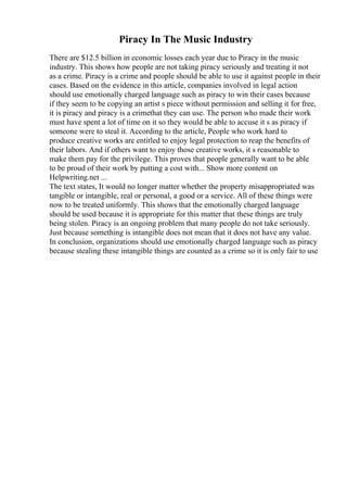 Piracy In The Music Industry
There are $12.5 billion in economic losses each year due to Piracy in the music
industry. This shows how people are not taking piracy seriously and treating it not
as a crime. Piracy is a crime and people should be able to use it against people in their
cases. Based on the evidence in this article, companies involved in legal action
should use emotionally charged language such as piracy to win their cases because
if they seem to be copying an artist s piece without permission and selling it for free,
it is piracy and piracy is a crimethat they can use. The person who made their work
must have spent a lot of time on it so they would be able to accuse it s as piracy if
someone were to steal it. According to the article, People who work hard to
produce creative works are entitled to enjoy legal protection to reap the benefits of
their labors. And if others want to enjoy those creative works, it s reasonable to
make them pay for the privilege. This proves that people generally want to be able
to be proud of their work by putting a cost with... Show more content on
Helpwriting.net ...
The text states, It would no longer matter whether the property misappropriated was
tangible or intangible, real or personal, a good or a service. All of these things were
now to be treated uniformly. This shows that the emotionally charged language
should be used because it is appropriate for this matter that these things are truly
being stolen. Piracy is an ongoing problem that many people do not take seriously.
Just because something is intangible does not mean that it does not have any value.
In conclusion, organizations should use emotionally charged language such as piracy
because stealing these intangible things are counted as a crime so it is only fair to use
 