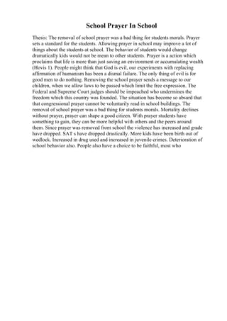 School Prayer In School
Thesis: The removal of school prayer was a bad thing for students morals. Prayer
sets a standard for the students. Allowing prayer in school may improve a lot of
things about the students at school. The behavior of students would change
dramatically kids would not be mean to other students. Prayer is a action which
proclaims that life is more than just saving an environment or accumulating wealth
(Hovis 1). People might think that God is evil, our experiments with replacing
affirmation of humanism has been a dismal failure. The only thing of evil is for
good men to do nothing. Removing the school prayer sends a message to our
children, when we allow laws to be passed which limit the free expression. The
Federal and Supreme Court judges should be impeached who undermines the
freedom which this country was founded. The situation has become so absurd that
that congressional prayer cannot be voluntarily read in school buildings. The
removal of school prayer was a bad thing for students morals. Mortality declines
without prayer, prayer can shape a good citizen. With prayer students have
something to gain, they can be more helpful with others and the peers around
them. Since prayer was removed from school the violence has increased and grade
have dropped. SAT s have dropped drastically. More kids have been birth out of
wedlock. Increased in drug used and increased in juvenile crimes. Deterioration of
school behavior also. People also have a choice to be faithful, most who
 