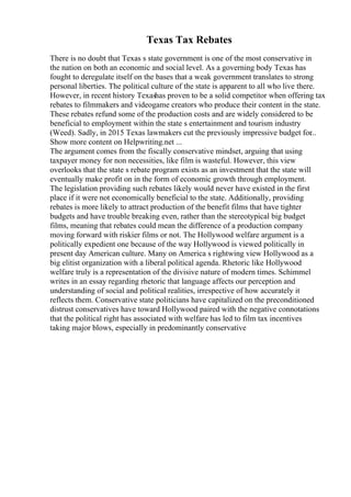 Texas Tax Rebates
There is no doubt that Texas s state government is one of the most conservative in
the nation on both an economic and social level. As a governing body Texas has
fought to deregulate itself on the bases that a weak government translates to strong
personal liberties. The political culture of the state is apparent to all who live there.
However, in recent history Texashas proven to be a solid competitor when offering tax
rebates to filmmakers and videogame creators who produce their content in the state.
These rebates refund some of the production costs and are widely considered to be
beneficial to employment within the state s entertainment and tourism industry
(Weed). Sadly, in 2015 Texas lawmakers cut the previously impressive budget for
...
Show more content on Helpwriting.net ...
The argument comes from the fiscally conservative mindset, arguing that using
taxpayer money for non necessities, like film is wasteful. However, this view
overlooks that the state s rebate program exists as an investment that the state will
eventually make profit on in the form of economic growth through employment.
The legislation providing such rebates likely would never have existed in the first
place if it were not economically beneficial to the state. Additionally, providing
rebates is more likely to attract production of the benefit films that have tighter
budgets and have trouble breaking even, rather than the stereotypical big budget
films, meaning that rebates could mean the difference of a production company
moving forward with riskier films or not. The Hollywood welfare argument is a
politically expedient one because of the way Hollywood is viewed politically in
present day American culture. Many on America s rightwing view Hollywood as a
big elitist organization with a liberal political agenda. Rhetoric like Hollywood
welfare truly is a representation of the divisive nature of modern times. Schimmel
writes in an essay regarding rhetoric that language affects our perception and
understanding of social and political realities, irrespective of how accurately it
reflects them. Conservative state politicians have capitalized on the preconditioned
distrust conservatives have toward Hollywood paired with the negative connotations
that the political right has associated with welfare has led to film tax incentives
taking major blows, especially in predominantly conservative
 