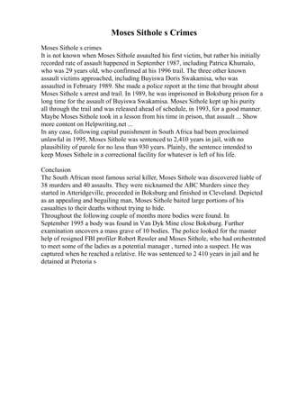 Moses Sithole s Crimes
Moses Sithole s crimes
It is not known when Moses Sithole assaulted his first victim, but rather his initially
recorded rate of assault happened in September 1987, including Patrica Khumalo,
who was 29 years old, who confirmed at his 1996 trail. The three other known
assault victims approached, including Buyiswa Doris Swakamisa, who was
assaulted in February 1989. She made a police report at the time that brought about
Moses Sithole s arrest and trail. In 1989, he was imprisoned in Boksburg prison for a
long time for the assault of Buyiswa Swakamisa. Moses Sithole kept up his purity
all through the trail and was released ahead of schedule, in 1993, for a good manner.
Maybe Moses Sithole took in a lesson from his time in prison, that assault ... Show
more content on Helpwriting.net ...
In any case, following capital punishment in South Africa had been proclaimed
unlawful in 1995, Moses Sithole was sentenced to 2,410 years in jail, with no
plausibility of parole for no less than 930 years. Plainly, the sentence intended to
keep Moses Sithole in a correctional facility for whatever is left of his life.
Conclusion
The South African most famous serial killer, Moses Sithole was discovered liable of
38 murders and 40 assaults. They were nicknamed the ABC Murders since they
started in Atteridgeville, proceeded in Boksburg and finished in Cleveland. Depicted
as an appealing and beguiling man, Moses Sithole baited large portions of his
casualties to their deaths without trying to hide.
Throughout the following couple of months more bodies were found. In
September 1995 a body was found in Van Dyk Mine close Boksburg. Further
examination uncovers a mass grave of 10 bodies. The police looked for the master
help of resigned FBI profiler Robert Ressler and Moses Sithole, who had orchestrated
to meet some of the ladies as a potential manager , turned into a suspect. He was
captured when he reached a relative. He was sentenced to 2 410 years in jail and he
detained at Pretoria s
 