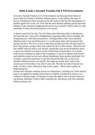 John Locke s Second Treatise On Civil Government
In Locke s Second Treatise on Civil Government, he discussed three forms of
power and one of them is absolute arbitrary power. Locke defines this type of
power as despotical where one person has the mean to take the life and property of
another against his or her will. Now that the term absolute arbitrary power has been
defined, in the situation of applying this power on to oneself, I believe that it is only
justifiable if I have this kind of power over myself.
A famous quote by Lao Tzu, Tao Te Ching states Knowing others is perspective,
but knowing one s own self is enlightened; conquering others shows strength, but
conquering one s self shows true power. I strongly believe that I have absolute
arbitrary power over myself because it is, as the quote states, the true power that
anyone can have. We live is a free world where people have the will and means to
do as they please as long as they stay within the laws of their nation. These laws do
not conflict with my power over myself, instead they just set the boundaries and it
is up to you whether you choose to stay within them or break them. As a result,
with no one violating my right to life or property, I can do as I please with myself
and establish a place as my own without interference from another individual. For
example, a personal experience in my life showed me that I do, in fact, have
absolute arbitrary power over myself. One night my family and I went to the
cassino just for fun when I was only 8 years old. The rule was that if anyone was
under 18, they weren t allowed to step on the carpet ... Show more content on
Helpwriting.net ...
citizens have absolute arbitrary power over themselves, including me. If this kind of
power was applied to another person then it could be considered as slavery, or a
violation of human rights. As humans we have the right to free will and control of
out destiny; therefore, I believe that I currently do, and always will, have absolute
arbitrary power over
 