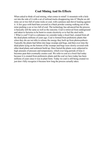 Coal Mining And Its Effects
When asked to think of coal mining, what comes to mind? A mountain with a hole
cut into the side of it with a set of railroad tracks disappearing into it? Maybe an old
mine car or two full of some rocks or coal, with a pickaxe and shovel leaning against
it. A few guys with hard hats covered in a black powder coming walking out of the
mine pushing a car or two full of coal. The technology has advanced but the process
is basically still the same as well as the outcome. Coal is retrieved from underground
and taken to factories to be burnt to create electricity or to fuel the steel mills.
1 What is coal? Coal is a substance we consider today a fossil fuel, created from all
the dead plants millions of years ago. Coal is formed from prehistoric plants that
when they die are not able to release the energy they built up from photosynthesis
Typically the plants had fallen into large swamps and bogs, and then over time the
dead plants lying on the bottom of the swamps and bogs were slowly covered with
other dead plants and sediment build up. Once buried the plants were subjected to
high amounts of pressure and temperatures, which over long periods of time it
becomes peat then eventually creates coal. We refer to coal as a fossil fuel today
because it is created from prehistoric plants and the coal we have today has been
millions of years since it was in plant form. Today we coal is still being created we
just don t fully recognize it because how long the process actually takes.
 