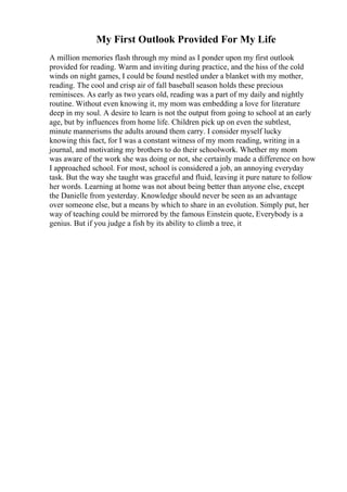 My First Outlook Provided For My Life
A million memories flash through my mind as I ponder upon my first outlook
provided for reading. Warm and inviting during practice, and the hiss of the cold
winds on night games, I could be found nestled under a blanket with my mother,
reading. The cool and crisp air of fall baseball season holds these precious
reminisces. As early as two years old, reading was a part of my daily and nightly
routine. Without even knowing it, my mom was embedding a love for literature
deep in my soul. A desire to learn is not the output from going to school at an early
age, but by influences from home life. Children pick up on even the subtlest,
minute mannerisms the adults around them carry. I consider myself lucky
knowing this fact, for I was a constant witness of my mom reading, writing in a
journal, and motivating my brothers to do their schoolwork. Whether my mom
was aware of the work she was doing or not, she certainly made a difference on how
I approached school. For most, school is considered a job, an annoying everyday
task. But the way she taught was graceful and fluid, leaving it pure nature to follow
her words. Learning at home was not about being better than anyone else, except
the Danielle from yesterday. Knowledge should never be seen as an advantage
over someone else, but a means by which to share in an evolution. Simply put, her
way of teaching could be mirrored by the famous Einstein quote, Everybody is a
genius. But if you judge a fish by its ability to climb a tree, it
 