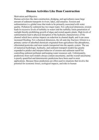 Human Activities Like Dam Construction
Motivation and Objective
Human activities like dam construction, dredging, and agricultures cause large
amount of sediment transports in rivers, lakes, and estuaries. Erosion and
sedimentation is a global issue that tends to be primarily associated with water
quality. Pollution by sediment has two major types. For a physical dimension, erosion
leads to excessive levels of turbidity in waters and the turbidity limits penetration of
sunlight thereby prohibiting growth of algae and rooted aquatic plants. High levels of
sedimentation lead to physical disruption of the hydraulic characteristics of the
channel which have serious impacts on reduction in channel depth, and it can cause
increased flooding. For a chemical dimension, the silt and clay fraction ( 62mm) is a
primary carrier of adsorbed chemicals originated from agricultures like phosphorus,
chlorinated pesticides and most metals transported into the aquatic system. The use
of numerical hydrologic, hydraulic, and sediment transport models has greatly
expanded to predict and interpret behavior of erosion and sediment runoff for
controlling sediment pollutant and keeping water resources safe. Unfortunately,
predictions from such models always contain uncertainty, and the overall uncertainty
is poorly quantified and deterministic predictions have been used in most
applications. Because those predictions are often used in situations that involve the
potential for economic losses, ecological impacts, and risks to human
 