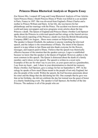 Princess Diana Rhetorical Analysis or Reports Essay
Zoe Strawn Mrs. Leopard AP Lang and Comp Rhetorical Analysis of Four Articles
Upon Princess Diana s Death Princess Diana of Wales was killed in a car accident
in Paris, France in 1997. She was divorced from England s Prince Charles and a
mother to Princes William and Harry. In her life, she was known for her
philanthropy and her marriage with the Prince. The accident was known around the
world and many newspapers and news programs wrote articles about the late
Princess s death. The Queen of England and Princess Diana s brother Lord Spencer
spoke about the Princess in a televised speech and her eulogy at the funeral service.
The first article reporting of the Princess s death was from the British Broadcasting
Company (BBC) on August... Show more content on Helpwriting.net ...
The speaker is Queen Elizabeth, the audience is anyone watching the televised
speech, and the subject is the remembrance of Diana. The intent of the Queens
speech is to pay tribute to late Diana and also thank everyone for the flowers,
messages, and respects paid to Diana. I believe that the speech was rhetorically
effective because of the emotion that the speaker conveys. Logos is established
because we know that the speaker is the Queen of England. However, pathos is the
most common in this speech. The Queen is distressed about the death of a family
member, and it shows in her speech. The speech is written in a sweet style.
Examples of this are So what I say to you now, as your queen and as a grandmother,
I say from my heart. , and, I share in your determination to cherish her memory.
Diana s brother, Earl Spencer, gave a eulogy for her on September 6, 1997. In the
eulogy he speaks of how much Diana meant to the people of not only England, but
also the people of the world. Within the speech, the Earl becomes passionate about
his sister and the things that she did during her life. One example that he gave was
that on her birthday, she did not celebrate the day but instead was the guest of honor
at a charity fundraising event. The speaker is Earl Spencer, the brother of the late
Princess. The audience is all of the people who are
 