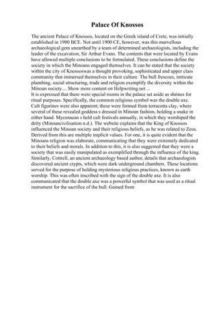 Palace Of Knossos
The ancient Palace of Knossos, located on the Greek island of Crete, was initially
established in 1900 BCE. Not until 1900 CE, however, was this marvellous
archaeological gem unearthed by a team of determined archaeologists, including the
leader of the excavation, Sir Arthur Evans. The contents that were located by Evans
have allowed multiple conclusions to be formulated. These conclusions define the
society in which the Minoans engaged themselves. It can be stated that the society
within the city of Knossoswas a thought provoking, sophisticated and upper class
community that immersed themselves in their culture. The bull frescoes, intricate
plumbing, social structuring, trade and religion exemplify the diversity within the
Minoan society.... Show more content on Helpwriting.net ...
It is expressed that there were special rooms in the palace set aside as shrines for
ritual purposes. Specifically, the common religious symbol was the double axe.
Cult figurines were also apparent; these were formed from terracotta clay, where
several of these revealed goddess s dressed in Minoan fashion, holding a snake in
either hand. Mycenaean s held cult festivals annually, in which they worshiped the
deity (Minoancivilisation n.d.). The website explains that the King of Knossos
influenced the Minoan society and their religious beliefs, as he was related to Zeus.
Derived from this are multiple implicit values. For one, it is quite evident that the
Minoans religion was elaborate, communicating that they were extremely dedicated
to their beliefs and morals. In addition to this, it is also suggested that they were a
society that was easily manipulated as exemplified through the influence of the king.
Similarly, Cottrell, an ancient archaeology based author, details that archaeologists
discovered ancient crypts, which were dark underground chambers. These locations
served for the purpose of holding mysterious religious practices, known as earth
worship. This was often inscribed with the sign of the double axe. It is also
communicated that the double axe was a powerful symbol that was used as a ritual
instrument for the sacrifice of the bull. Gained from
 