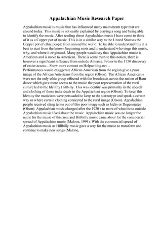 Appalachian Music Research Paper
Appalachian music is music that has influenced many mainstream type that are
around today. This music is not easily explained by playing a song and being able
to identify the music. After reading about Appalachian music I have come to think
of it as a Copper pot of music. This is in a similar way to the United Statesas the
Copper pot of ethic people from around the world. To be able to understand this it is
best to start from the known beginning roots and to understand who sings this music,
why, and where it originated. Many people would say that Appalachian music is
American and is natve to American. There is some truth to this notion, there is
however a significant influence from outside America. Proior to the 1750 discovery
of easier acsess... Show more content on Helpwriting.net ...
Performances would exaggerate African American from the region give a poor
image of the African Americans from the region (Olson). The African American s
were not the only ethic group effected with the broadcasts across the nation of Barn
dance which gave more access to the music the poor representation of the rural
culture led to the Identity Hillbilly. This was identity was primarily in the speech
and clothing of those individuals in the Appalachian region (Olson). To keep this
Identity the musicians were persuaded to keep to the stereotype and speak a certain
way or where curtain clothing connected to the rural image (Olson). Appalachian
people received slang terms out of this poor image such as hicks or Degenerates
(Olson). Appalachian music changed after the 1920 s to more of what those outside
Appalachian music liked about the music. Appalachian music was no longer the
name for the music of this area and Hillbilly music came about for the commercial
spread of Appalachian music (Malone, 1994). With the commercial spread of
Appalachian music as Hillbilly music gave a way for the music to transform and
continue to make new songs (Malone,
 