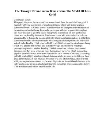 The Theory Of Continuous Bonds From The Model Of Loss
Grief
Continuous Bonds
This paper discusses the theory of continuous bonds from the model of loss grief. It
begins by offering a definition of attachment theory which will further explain
continuous bonds. It offers a critical examination of the strengths and weaknesses of
the continuous bonds theory. Personal experiences will also be present throughout
this essay in order to give the reader background information on how continuous
bonds was explored by the author. Continuous bonds will be examined in order to
understand how this can be incorporated into future social care practice. In order for a
continuous bond to arise there must be an existing attachment prior to the individual
s death. John Bowlby (1969, cited in Field, et al., 2005) created the attachment theory
which was able to demonstrate that a child develops an attachment with their
primary caregiver i.e. mother. Bowlby (1969) founded that children experienced
distress when they were separated from their primary caregiver which showed that
physical proximity was a prominent factor in the child s sense of security. According
to Field, et al., (2005) attachment bonds between adults are seen to be different from
child parent bonds, in that physical proximity was less of importance. However the
ability to respond to emotional needs was a higher factor in adult bonds because both
individuals could act as an attachment figure to each other. Drawing upon this theory,
if an individual died within a relationship, the
 
