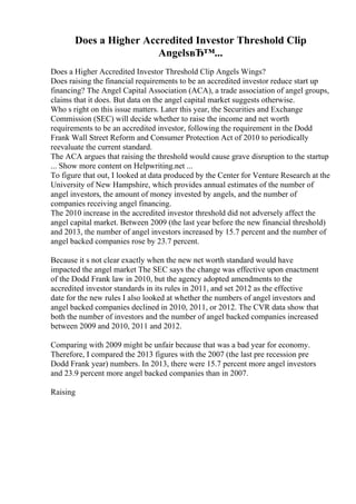 Does a Higher Accredited Investor Threshold Clip
AngelsвЂ™...
Does a Higher Accredited Investor Threshold Clip Angels Wings?
Does raising the financial requirements to be an accredited investor reduce start up
financing? The Angel Capital Association (ACA), a trade association of angel groups,
claims that it does. But data on the angel capital market suggests otherwise.
Who s right on this issue matters. Later this year, the Securities and Exchange
Commission (SEC) will decide whether to raise the income and net worth
requirements to be an accredited investor, following the requirement in the Dodd
Frank Wall Street Reform and Consumer Protection Act of 2010 to periodically
reevaluate the current standard.
The ACA argues that raising the threshold would cause grave disruption to the startup
... Show more content on Helpwriting.net ...
To figure that out, I looked at data produced by the Center for Venture Research at the
University of New Hampshire, which provides annual estimates of the number of
angel investors, the amount of money invested by angels, and the number of
companies receiving angel financing.
The 2010 increase in the accredited investor threshold did not adversely affect the
angel capital market. Between 2009 (the last year before the new financial threshold)
and 2013, the number of angel investors increased by 15.7 percent and the number of
angel backed companies rose by 23.7 percent.
Because it s not clear exactly when the new net worth standard would have
impacted the angel market The SEC says the change was effective upon enactment
of the Dodd Frank law in 2010, but the agency adopted amendments to the
accredited investor standards in its rules in 2011, and set 2012 as the effective
date for the new rules I also looked at whether the numbers of angel investors and
angel backed companies declined in 2010, 2011, or 2012. The CVR data show that
both the number of investors and the number of angel backed companies increased
between 2009 and 2010, 2011 and 2012.
Comparing with 2009 might be unfair because that was a bad year for economy.
Therefore, I compared the 2013 figures with the 2007 (the last pre recession pre
Dodd Frank year) numbers. In 2013, there were 15.7 percent more angel investors
and 23.9 percent more angel backed companies than in 2007.
Raising
 